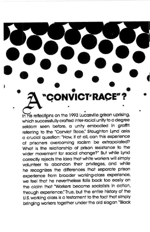 @ “CONVICT’RACE"?  *  1 Ris reflections on the 1993 Lucaswille prison uprising. which successiully cratted infer-acial unity to o degree seldom seen before, a unity embodied in groffti refering fo the *Convict Race:” Staughton Lynd asks a crucial question: *How. if ot il, can this experience of prisners overcoming facism be extrapolated? What Is the relationship of prison resistance fo the wider movement for social change?” But while Lynd correctly rejects the idea that white workers wil simply volunfeer fo abandon thelr privieges, and while he tecognizes the differences that separate prison experience from broader workingclass experience. we feel that he nevertheless falls back foo easiy on the claim tnat “Workers become socialisfs in action. through experience True, but the entire history of the U, working class s a festament fo the fact that simply bringing workers fogether under the oid siogan *Black 